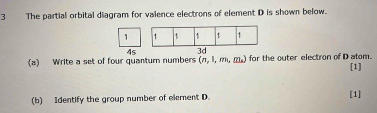 The partial orbital diagram for valence electrons of element D is shown below.
1 1 1 1 1 1
4s 
3d 
(a) Write a set of four quantum numbers (n,1,m_1,m_2) for the outer electron of D atom. 
[1] 
(b) Identify the group number of element D. [1]