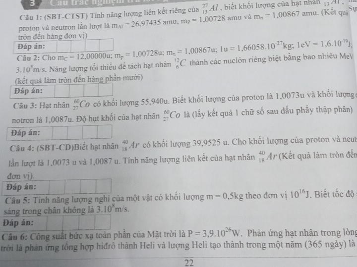 Cau trác nghện
Câu 1: (SBT-CTST) Tính năng lượng liên kết riêng của _(13)^(27)Al biết khối lượng của hạt nhan 13^(Al)
proton và neutron lần lượt là m_A1=26,97435amu,m_P=1,00728 amu và m_n=1,00867 amu. (Kết quả Sự
tròn đến hàng đơn vị)
Đáp án:
Câu 2: Cho m_C=12,00000u;m_p=1,00728u;m_n=1,00867u;1u=1,66058.10^(-27)kg; le V=1,6.10^(-19)J;
3.10^8m /s. Năng lượng tối thiều để tách hạt nhân _6^((12)C thành các nuclôn riêng biệt bằng bao nhiêu MẹV
(kết quả làm tròn đến hàng phần mười)
Đáp án:
Câu 3: Hạt nhân beginarray)r 60 27endarray Có có khối lượng 55,940u. Biết khối lượng của proton là 1,0073u và khối lượngc
notron là 1,0087u. Độ hụt khối của hạt nhân beginarrayr 60 27endarray Cơ là (lấy kết quả 1 chữ số sau dấu phầy thập phân)
Đáp án:
Câu 4: (SBT-CD)Biết hạt nhân _(18)^(40)Ar có khối lượng 39,9525 u. Cho khối lượng của proton và neut
lần lượt là 1,0073 u và 1,0087 u. Tính năng lượng liên kết của hạt nhân _(18)^(40)Ar (Kết quả làm tròn đến
đơn vị).
Đáp án:
Câu 5: Tinh năng lượng nghi của một vật có khối lượng m=0.5kg theo đơn vị 10^(16)J. Biết tốc độ
sáng trong chân không là 3.10^8m/s.
Đáp án:
Cầu 6: Công suất bức xạ toản phần của Mặt trời là P=3,9.10^(26)W.  Phản ứng hạt nhân trong lòng
trời là phản ứng tổng hợp hiđrô thành Heli và lượng Heli tạo thành trong một năm (365 ngày) là
22