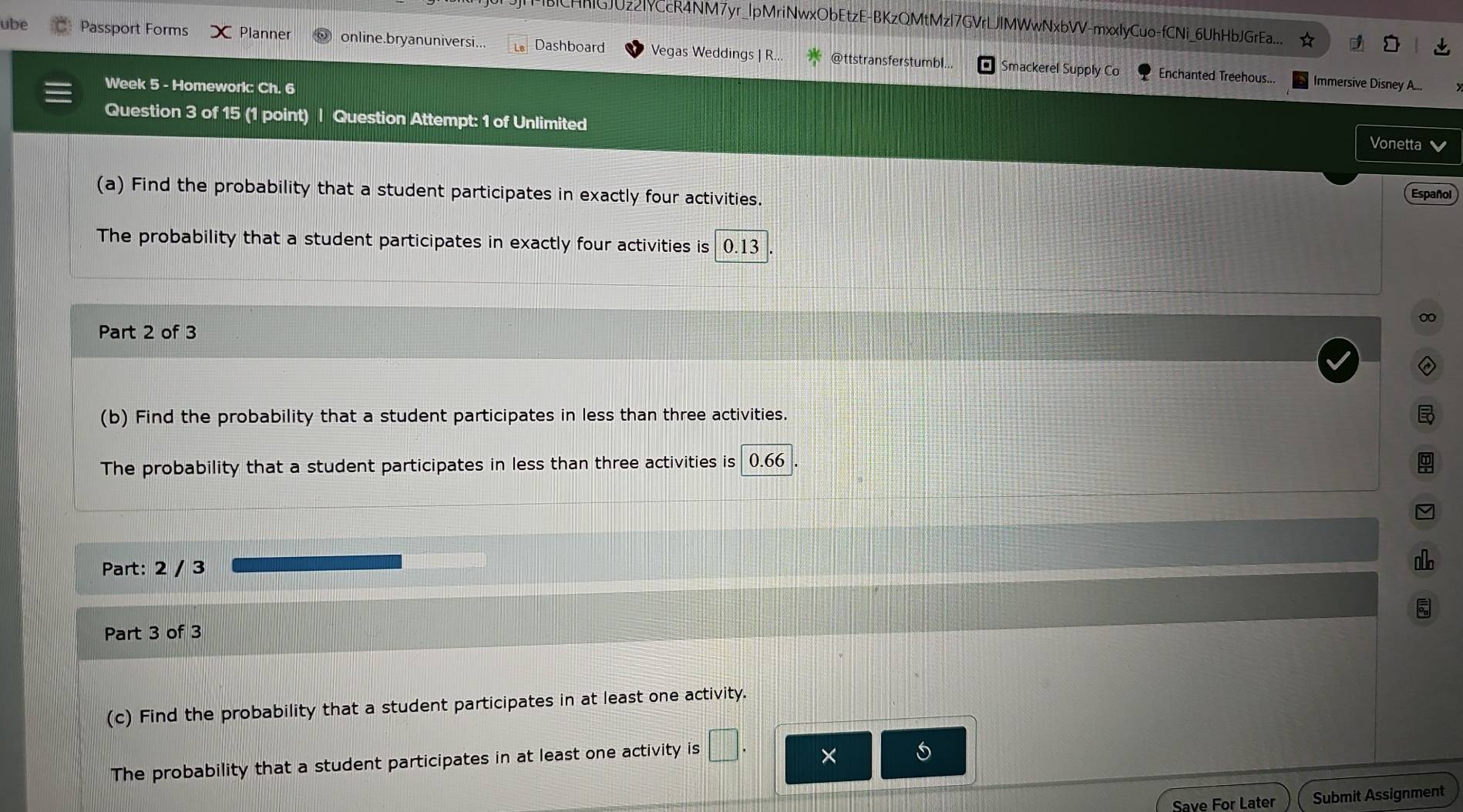 MBCHMGJUz2|YCcR4NM7yr_|pMriNwxObEtzE-BKzQMtMzl7GVrLJlMWwNxbVV-mxxlyCuo-fCNi_6UhHbJGrEa.... 
ube Passport Forms Planner online.bryanuniversi. Dashboard Vegas Weddings | R... @ttstransferstumbl... 
Smackerel Supply Co Enchanted Treehous... Immersive Disney A... 
Week 5 - Homeworic Ch. 6 
Question 3 of 15 (1 point) | Question Attempt: 1 of Unlimited 
Vonetta 
(a) Find the probability that a student participates in exactly four activities. 
Español 
The probability that a student participates in exactly four activities is 0.13
0
Part 2 of 3 
(b) Find the probability that a student participates in less than three activities. 

The probability that a student participates in less than three activities is 0.66
Part: 2 / 3 
Part 3 of 3 
(c) Find the probability that a student participates in at least one activity. 
The probability that a student participates in at least one activity is □ . × 
Save For Later Submit Assignment