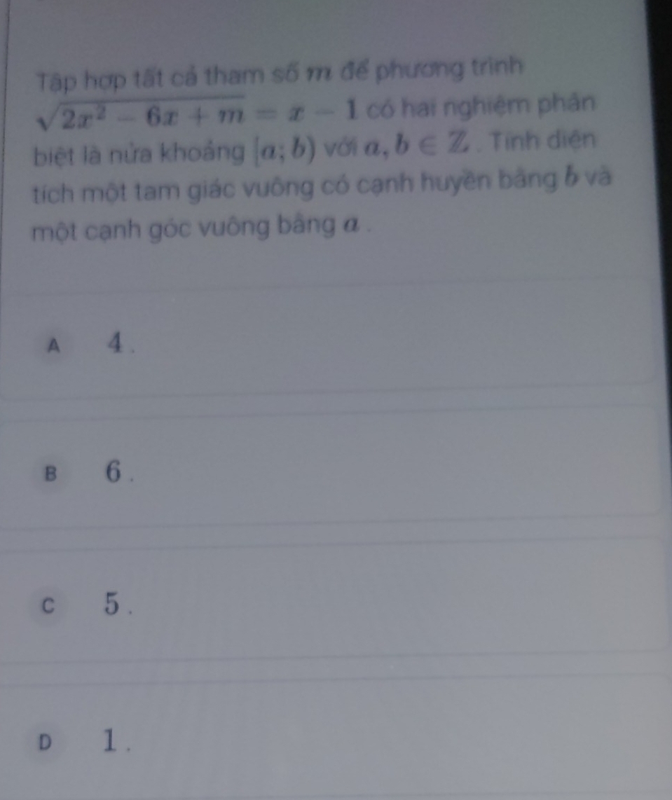 Tập hợp tất cả tham số m để phương trình
sqrt(2x^2-6x+m)=x-1 có hai nghiệm phản
biệt là nửa khoảng [a;b) với n b= b∈ Z. Tính diện
tích một tam giác vuông có cạnh huyền bằng ố và
một cạnh góc vuông bằng a.
A 4.
B 6.
c 5.
D 1.