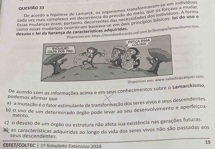 De acordo a hipótese de Lamarck, os organismos transformavam-se em indivíduos
cada vez mais complexos em decorrência da pressão do meio, que os forçava a mudar.
Essas mudanças eram, portanto, decorrentes das necessidades dos indivíduos. A forma
como essas mudanças ocorreriam baseava-se em dois princípios básicos: lei do uso e
desuso e lei da herança de características adquiridas.
undoeducacao.uol.com.br/biologia/lamarckismo.htm.
alquer.com.
De acordo com as informações acima e em seus conhecimentos sobre o Lamarckismo,
podemos afirmar que
a) a mutação é o fator estimulante de transformação dos seres vivos e seus descendentes.
b) o uso de um determinado órgão pode levar ao seu desenvolvimento e aperfeiçoa-
mento.
c) o desuso de um órgão ou estrutura não afeta sua existência nas gerações futuras
de as características adquiridas ao longo da vida dos seres vivos não são passadas aos
seus descendentes.
19
CEFET/CoLTEC 1 1^(_ circ) Simulado Extensivo 2024