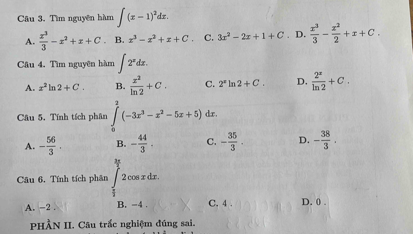 Tìm nguyên hàm ∈t (x-1)^2dx.
A.  x^3/3 -x^2+x+C B. x^3-x^2+x+C. C. 3x^2-2x+1+C D.  x^3/3 - x^2/2 +x+C. 
Câu 4. Tìm nguyên hàm ∈t 2^xdx.
A. x^2ln 2+C. B.  x^2/ln 2 +C. C. 2^xln 2+C. D.  2^x/ln 2 +C. 
Câu 5. Tính tích phân ∈tlimits _0^(2(-3x^3)-x^2-5x+5)dx.
A. - 56/3 . - 44/3 . C. - 35/3 . D. - 38/3 . 
B.
Câu 6. Tính tích phân ∈tlimits _ π /2 ^ 3π /2 2cos xdx.
A. -2. B. -4. C. 4. D. 0.
PHÀN II. Câu trắc nghiệm đúng sai.