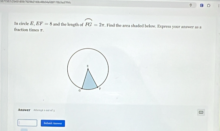 73577357/25451859/7029b2168c48b04afd8f178b3ad7f9fc 
In circle E, EF=8 and the length of widehat FG=2π. Find the area shaded below. Express your answer as a 
fraction times π. 
Answer Attempt 1 out of 3 
Submit Answer