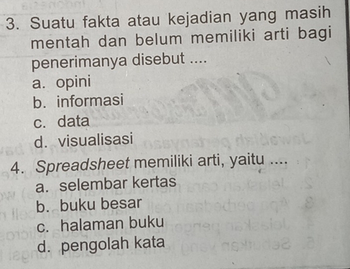 Suatu fakta atau kejadian yang masih
mentah dan belum memiliki arti bagi
penerimanya disebut ....
a. opini
b. informasi
c. data
d. visualisasi
4. Spreadsheet memiliki arti, yaitu ....
a. selembar kertas
b. buku besar
c. halaman buku
d. pengolah kata