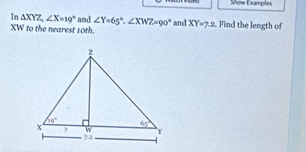 Show Examples
In △ XYZ,∠ X=19° and ∠ Y=65°,∠ XWZ=90° and XY=7.2. Find the length of
XW to the nearest 10th.