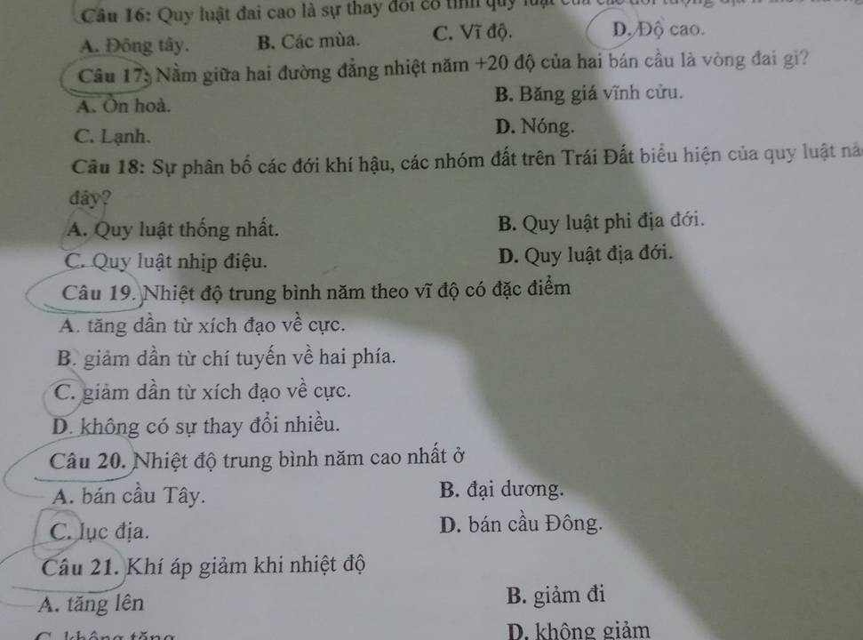 Quy luật đai cao là sự thay đôi cổ tỉnh quy luại củ
A. Đông tây. B. Các mùa. C. Vĩ độ. D, Độ cao.
Câu 173 Nằm giữa hai đường đẳng nhiệt năm +20 độ của hai bán cầu là vòng đai gi?
A. On hoà. B. Băng giá vĩnh cửu.
C. Lạnh.
D. Nóng.
Câu 18: Sự phân bố các đới khí hậu, các nhóm đất trên Trái Đất biểu hiện của quy luật nà
dây?
A. Quy luật thống nhất. B. Quy luật phi địa đới.
C. Quy luật nhịp điệu. D. Quy luật địa đới.
Câu 19. Nhiệt độ trung bình năm theo vĩ độ có đặc điểm
A. tăng dần từ xích đạo về cực.
B. giảm dần từ chí tuyến về hai phía.
C. giảm dần từ xích đạo về cực.
D. không có sự thay đổi nhiều.
Câu 20. Nhiệt độ trung bình năm cao nhất ở
A. bán cầu Tây. B. đại dương.
C. lục địa.
D. bán cầu Đông.
Câu 21. Khí áp giảm khi nhiệt độ
A. tăng lên B. giảm đi
D. không giảm