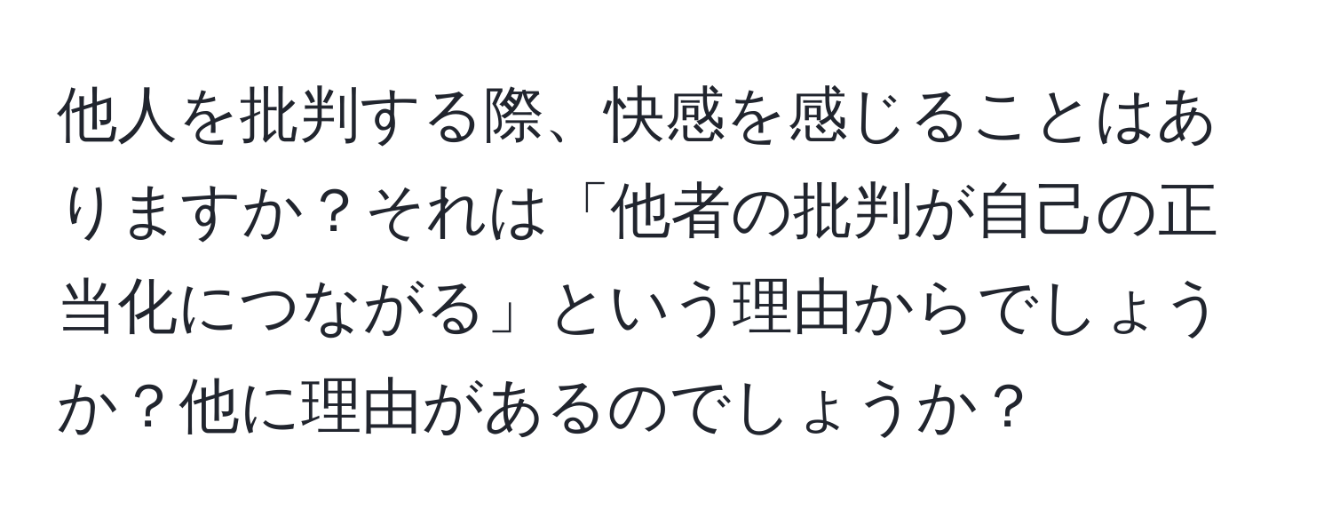 他人を批判する際、快感を感じることはありますか？それは「他者の批判が自己の正当化につながる」という理由からでしょうか？他に理由があるのでしょうか？