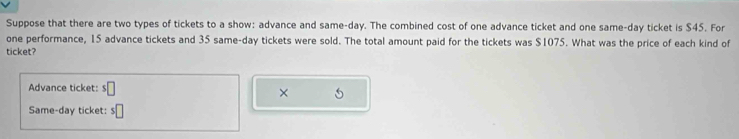 Suppose that there are two types of tickets to a show: advance and same-day. The combined cost of one advance ticket and one same-day ticket is $45. For 
one performance, 15 advance tickets and 35 same-day tickets were sold. The total amount paid for the tickets was $1075. What was the price of each kind of 
ticket? 
Advance ticket: s□
× 
Same-day ticket: n