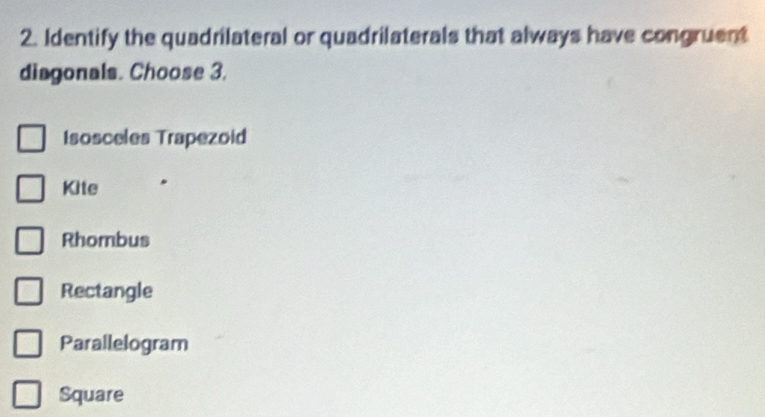 Identify the quadrilateral or quadrilaterals that always have congruent
diagonals. Choose 3.
Isosceles Trapezoid
Kite
Rhombus
Rectangle
Parallelogram
Square