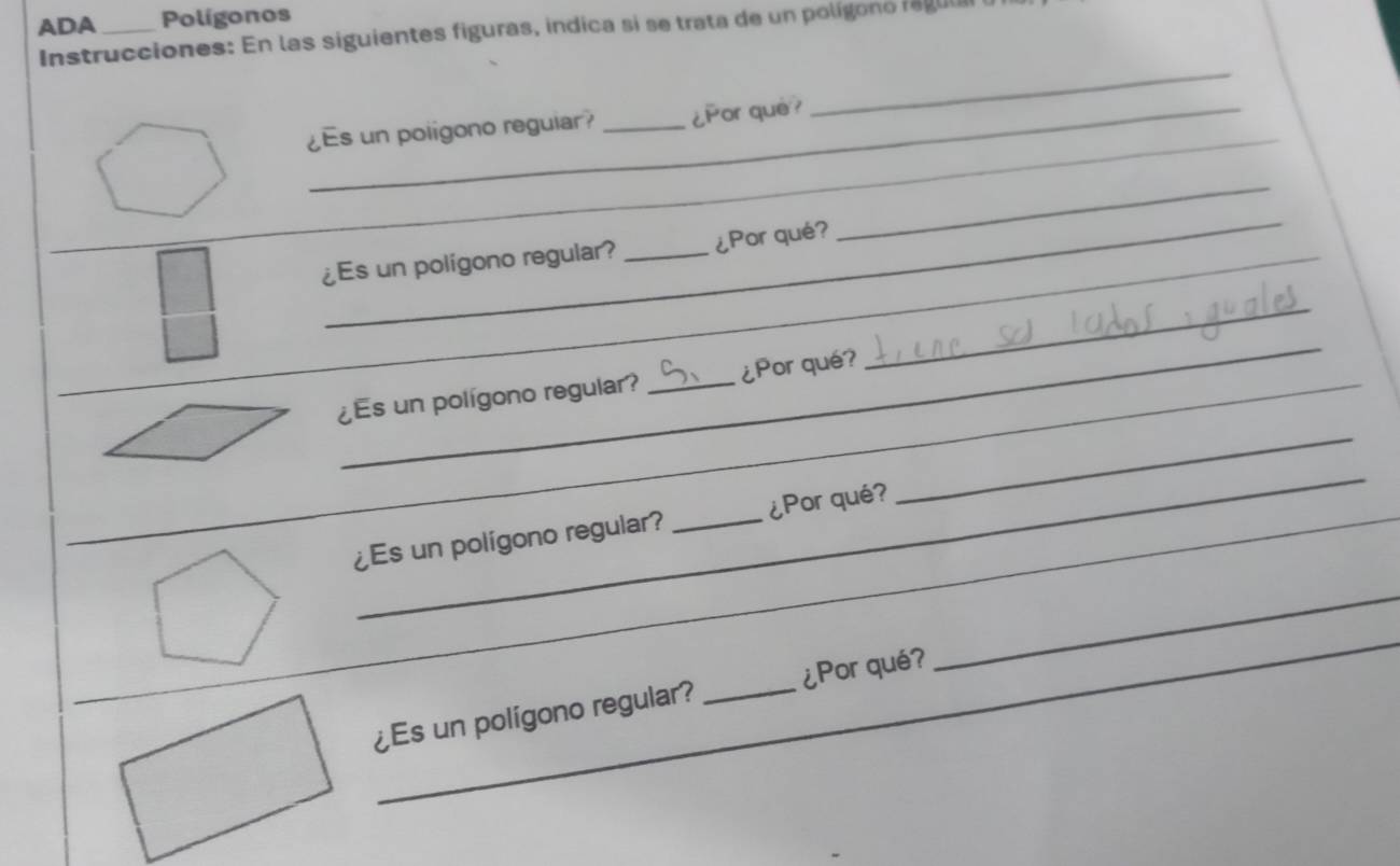 ADA _Polígonos 
Instrucciones: En las siguientes figuras, indica si se trata de un polígono ra guui 
_ 
_ 
¿Es un poligono reguiar? _¿Por què? 
_ 
_ 
¿Es un polígono regular? _¿Por qué? 
_ 
_ 
_ 
¿Es un polígono regular? _¿Por qué? 
_ 
_ 
_ 
¿Es un polígono regular? _¿Por qué 
_ 
_ 
¿Es un polígono regular? _¿Por qué?