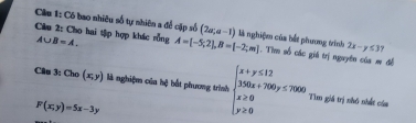 Cầu 1: Có bao nhiêu số tự nhiên a để cặp số (2a,a-1)
Câu 2: Cho hai tập hợp khác rồng A∪ B=A. A=[-5;2], B=[-2;m] là nghiệ của bắt phương trình 2x-y≤ 3
* Tìm số các giá trị nguyên của m đề 
Cân 3 :Cho(x,y) là nghiệm của hệ hắt phương trình beginarrayl x+y≤ 12 350x+700y≤ 7000 x≥ 0 y≥ 0endarray. Tìm giá trị nhỏ nhất của
F(x;y)=5x-3y