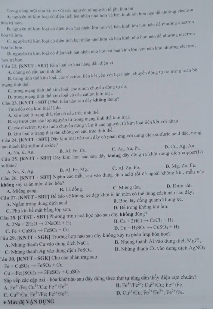 Trong cùng một chu ki, so với các nguyên tử nguyên tổ phi kim thị
A. nguyễn tử kim loại có điện tích hạt nhân nhỏ hơn và bản kính lớn hơn nên dễ nhường electron
hóa trị hơn.
B. nguyên từ kim loại có điện tích hạt nhân lớn hơn và bán kính lớn hơn nên dễ nhường electron
hóa trị hơn.
C. nguyên tử kim loại có điện tích hạt nhân nhỏ hơn và bản kính nhỏ hơn nên dễ nhường electron
hóa trị hơn.
D. nguyên tử kim loại có điện tích hạt nhân nhỏ hơn và bán kính lớn hơn nên khó nhường electron
hóa trị hơn.
Câu 22. [KNTT - SBT] Kim loại có khả năng dẫn điện vì
A. chủng có cầu tạo tinh thể.
B. trong tỉnh thể kim loại, các electron liên kết yếu với hạt nhân, chuyển động tự do trong toàn bộ
mạng tinh thế.
C. trong mạng tinh thể kim loại, các anion chuyển động tự do.
D. trong mạng tỉnh thể kim loại có các cation kim loại.
Câu 23. [KNTT - SBT] Phát biểu nào sau đây không đúng?
Tính dêo của kim loại là do
A. kim loại ở trạng thái rần có cầu trúc tinh thể.
B. sự trượt của các lớp nguyên tử trong mạng tỉnh thể kim loại.
C. các electron tự do luôn chuyển động và giữ các nguyên tử kim loại liên kết với nhau.
D. kim loại ở trạng thái rắn không có cầu trúc tinh thể.
Câu 24. [KNTT - SBT] Dãy kim loại nào sau đây có phản ứng với dung dịch sulfuric acid đặc, nóng
tạo thành khí sulfur dioxide?
A. Na, K, Au. B. Al,Fe、 Cu. C. Ag, Au, Pt. D. Cu, Ag, Au.
Câu 25. [KNTT - SBT| Dãy kim loại nào sau đây không đầy đồng ra khỏi dung dịch copper(II)
sulfate? D. Mg, Zn, Fe.
A. Na, K. Ag. B. Al, Fe, Mg. C. Al, Zn, Pb.
Câu 26. [KNTT - SBT] Ngâm các mẫu sau vào dung dịch acid rồi để ngoài không khí, mẫu nào
không xảy ra ăn mòn điện hóa?
A. Miềng gang. B. Lá đồng. C. Miếng tôn. D. Đinh sắt.
Câu 27. [KNTT - SBT] Để bảo vệ khung xe đạp khỏi bị ăn mòn có thể dùng cách nào sau đây?
A. Ngâm trong dung dịch acid. B. Bọc dây đồng quanh khung xe.
C. Phủ kín bề mặt bằng lớp sơn. D. Để trong không khí ẩm.
Câu 28. [CTST - SBT] Phương trình hoá học nảo sau đây không đúng?
A. 2Na+2H_2Oto 2NaOH+H_2 B. Ca+2HClto CaCl_2+H_2
C. Fe+CuSO_4to FeSO_4+Cu
D. Cu+H_2SO_4to CuSO_4+H_2
Câu 29. [KNTT - SGK] Trường hợp nào sau đây không xây ra phản ứng hóa học?
A. Nhúng thanh Cu vào dung dịch NaCl. B. Nhúng thanh Al vào dung dịch MgCl_2.
C. Nhúng thanh Ag vào dung dịch FeSO_4. D. Nhúng thanh Cu vào dung dịch AgNO_3.
Câu 30. [KNTT - SGK] Cho các phản ứng sau:
Fe+CuSO_4to FeSO_4+Cu
Cu+Fe_2(SO_4)_3to 2FeSO_4+CuSO_4
Sắp xếp các cặp oxi - hóa khứ nào sau đây đúng theo thứ tự tăng dần thấy điện cực chuẩn?
A. Fe^(2+)/Fe;Cu^(2+)/Cu;Fe^(3+)/Fe^(2+). B. Fe^(3+)/Fe^(2+):Cu^(2+)/Cu;Fe^(2+)/Fe.
C. Cu^(2+)/Cu;Fe^(2+)/Fe;Fe^(3+)/Fe^(2+).
D. Cu^(2+)/Cu;Fe^(3+)/Fe^(2+);Fe^(2+)/Fe.
Mức đ )VANDUNG