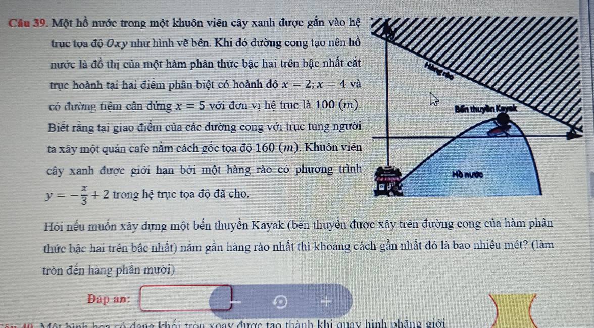 Một hồ nước trong một khuôn viên cây xanh được gắn vào hệ 
trục tọa độ Oxy như hình vẽ bên. Khi đó đường cong tạo nên hồ 
nước là đồ thị của một hàm phân thức bậc hai trên bậc nhất cắt 
Hàng rào 
trục hoành tại hai điểm phân biệt có hoành độ x=2; x=4va
có đường tiệm cận đứng x=5 với đơn vị hệ trục là 100 (m). Bến thuyền Kay 
Biết rằng tại giao điểm của các đường cong với trục tung người 
ta xây một quán cafe nằm cách gốc tọa độ 160 (m). Khuôn viên 
cây xanh được giới hạn bởi một hàng rào có phương trình Hồ nước
y=- x/3 +2 trong hệ trục tọa độ đã cho. 
Hỏi nếu muốn xây dựng một bến thuyền Kayak (bến thuyền được xây trên đường cong của hàm phân 
thức bậc hai trên bậc nhất) nằm gần hàng rào nhất thì khoảng cách gần nhất đó là bao nhiêu mét? (làm 
tròn đến hàng phần mười) 
Đáp ân: 
Tó đang khối tròn xoay được tạo thành khi quay hình phãng giới