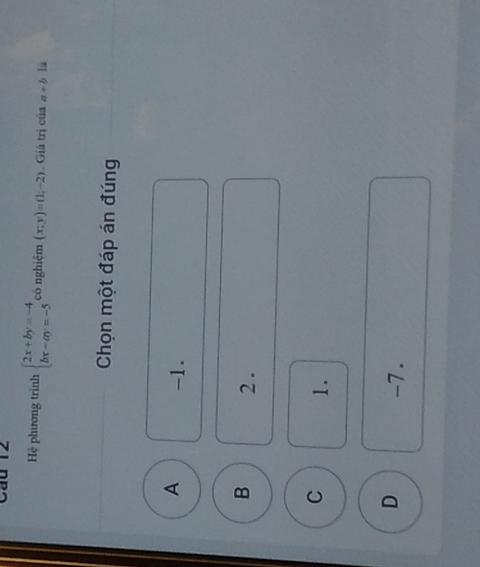 Cau 12
Hệ phương trình beginarrayl 2x+by=-4 bx-ay=-5endarray. có nghiệm (x;y)=(1;-2) Giá trị của a+b lú
Chọn một đáp án đúng
A
-1.
B
2 .
C
1.
D
-7.