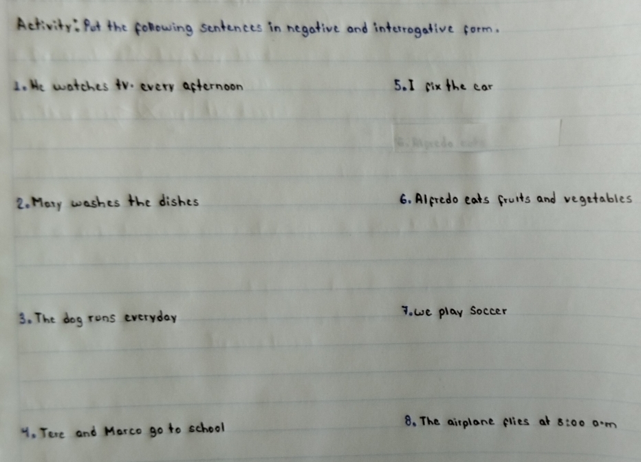 Activity: Pot the following sentences in negative and interrogative form. 
1. We watches tVo every afternoon 5. I six the car 
2. Maty washes the dishes 6. Alpredo eats fruits and vegetables 
3. The dog rons everyday T. we play soccer 
y. Tere and Marco go to school 
8. The airplane flies at 8:00 am