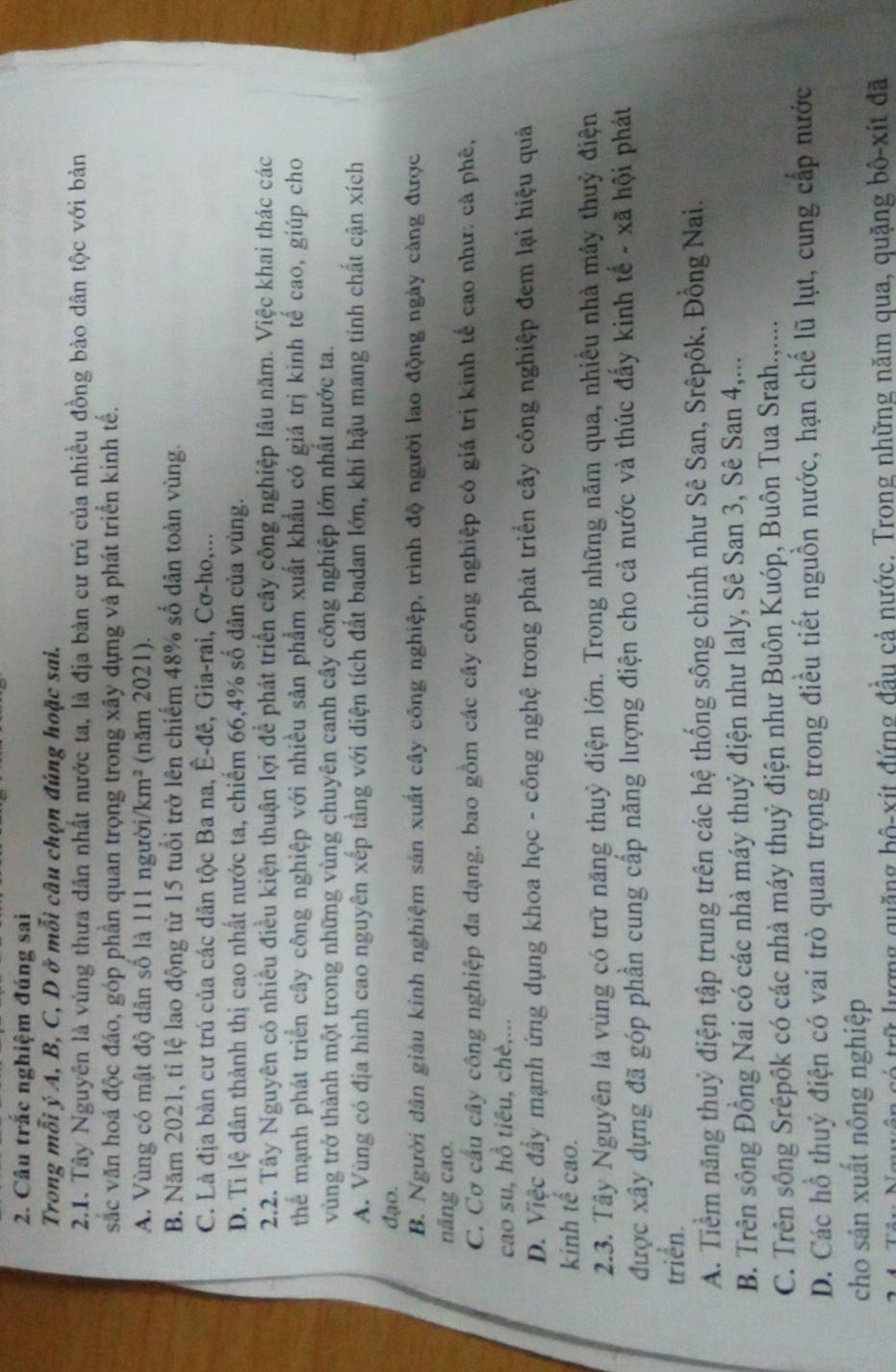 Câu trắc nghiệm đúng sai
Trong mỗi ý A, B, C, D ở mỗi câu chọn đúng hoặc sai.
2.1. Tây Nguyên là vùng thưa dân nhất nước ta, là địa bàn cư trú của nhiều đồng bào dân tộc với bản
sắc văn hoá độc đáo, góp phần quan trọng trong xây dựng và phát triển kinh tế.
A. Vùng có mật độ dân số là 111 người. km^2 (năm 2021).
B. Năm 2021, tỉ lệ lao động từ 15 tuổi trở lên chiếm 48% số dân toàn vùng.
C. Là địa bàn cư trú của các dân tộc Ba na, Ê-đê, Gia-rai, Cơ-ho,...
D. Ti lệ dân thành thị cao nhất nước ta, chiếm 66,4% số dân của vùng.
2.2. Tây Nguyên có nhiều điều kiện thuận lợi để phát triển cây công nghiệp lâu năm. Việc khai thác các
thể mạnh phát triển cây công nghiệp với nhiều sản phẩm xuất khẩu có giá trị kinh tế cao, giúp cho
vùng trở thành một trong những vùng chuyên canh cây công nghiệp lớn nhất nước ta.
A. Vùng có địa hình cao nguyên xếp tằng với diện tích đất badan lớn, khí hậu mang tính chất cận xích
đạo.
B. Người dân giảu kinh nghiệm sản xuất cây công nghiệp, trình độ người lao động ngày cảng được
nâng cao.
C. Cơ cầu cây công nghiệp đa dạng, bao gồm các cây công nghiệp có giá trị kinh tế cao như: cả phê,
cao su, hồ tiêu, chè,...
D. Việc đầy mạnh ứng dụng khoa học - công nghệ trong phát triển cây công nghiệp đem lại hiệu quả
kinh tế cao.
2.3. Tây Nguyên là vùng có trữ năng thuỷ điện lớn. Trong những năm qua, nhiêu nhà máy thuỷ điện
được xây dựng đã góp phần cung cấp năng lượng điện cho cả nước và thúc đẩy kinh tế - xã hội phát
triển.
A. Tiềm năng thuỷ điện tập trung trên các hệ thống sông chính như Sê San, Srêpôk, Đồng Nai.
B. Trên sông Đồng Nai có các nhà máy thuỷ điện như laly, Sê San 3, Sê San 4,...
C. Trên sông Srêpôk có các nhà máy thuỷ điện như Buôn Kuóp, Buôn Tua Srah.,....
D. Các hỗ thuỷ điện có vai trò quan trọng trong điều tiết nguồn nước, hạn chế lũ lụt, cung cấp nước
cho sân xuất nông nghiệp
quyện có trữ lượng quặng bộ-xít đứng đầu cả nước. Trong những năm qua, quặng bô-xít đã
