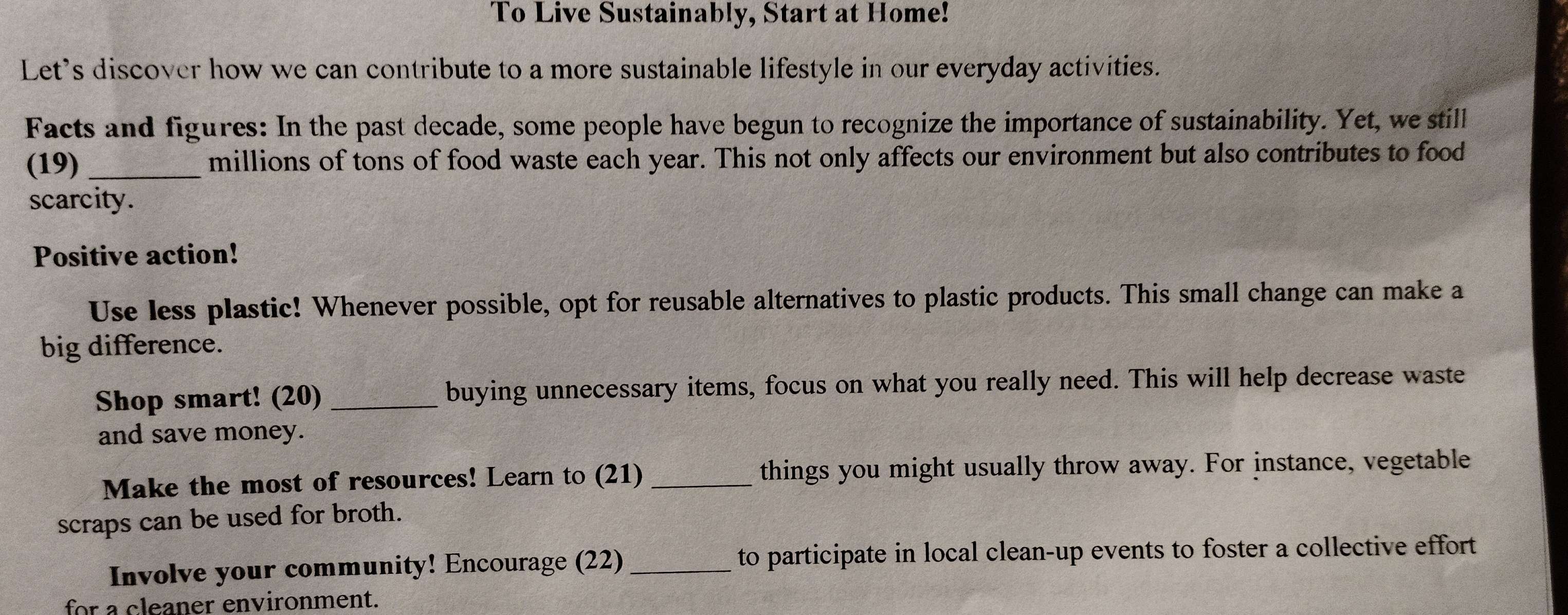 To Live Sustainably, Start at Home! 
Let's discover how we can contribute to a more sustainable lifestyle in our everyday activities. 
Facts and figures: In the past decade, some people have begun to recognize the importance of sustainability. Yet, we still 
(19) _millions of tons of food waste each year. This not only affects our environment but also contributes to food 
scarcity. 
Positive action! 
Use less plastic! Whenever possible, opt for reusable alternatives to plastic products. This small change can make a 
big difference. 
Shop smart! (20) buying unnecessary items, focus on what you really need. This will help decrease waste 
and save money. 
Make the most of resources! Learn to (21) _things you might usually throw away. For instance, vegetable 
scraps can be used for broth. 
Involve your community! Encourage (22) _to participate in local clean-up events to foster a collective effort 
for a cleaner environment.