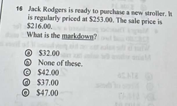 Jack Rodgers is ready to purchase a new stroller. It
is regularly priced at $253.00. The sale price is
$216.00.
What is the markdown?
@ $32.00
⑥ None of these.
© $42.00
ⓓ $37.00
ⓔ $47.00