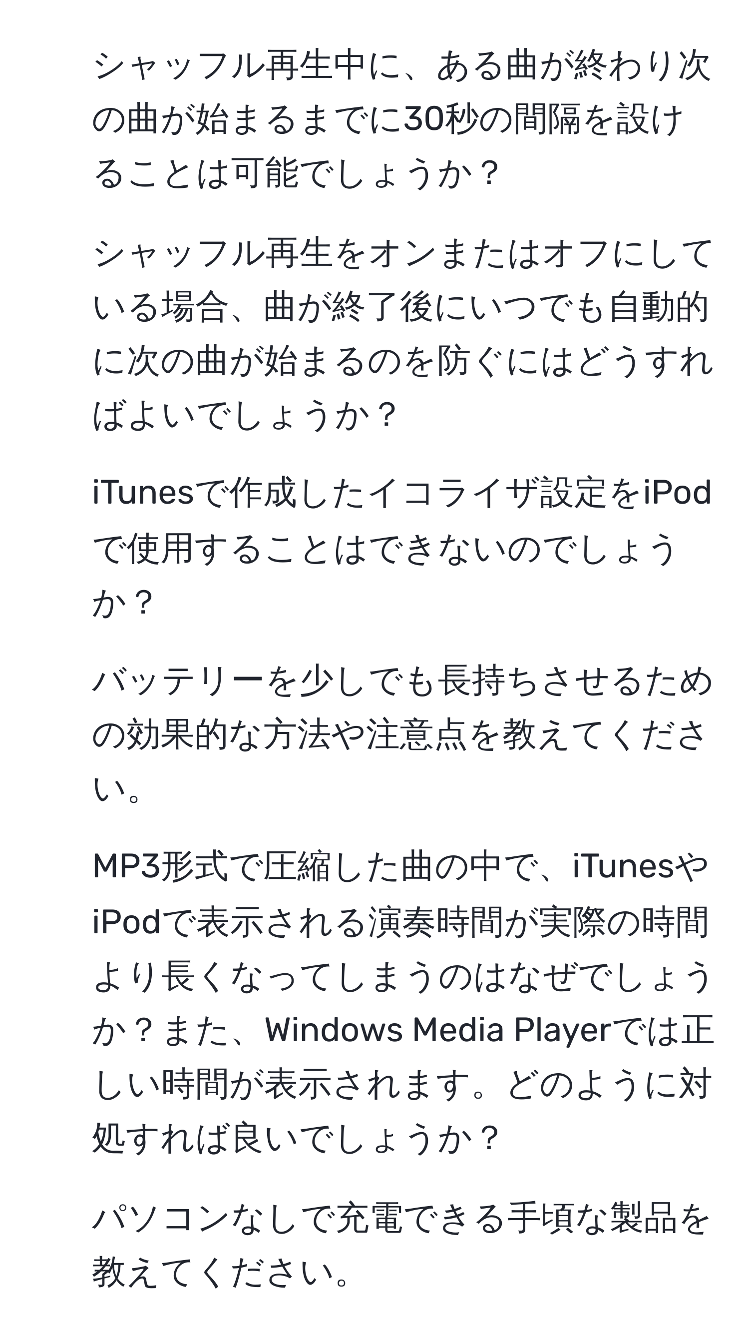 シャッフル再生中に、ある曲が終わり次の曲が始まるまでに30秒の間隔を設けることは可能でしょうか？  
2. シャッフル再生をオンまたはオフにしている場合、曲が終了後にいつでも自動的に次の曲が始まるのを防ぐにはどうすればよいでしょうか？  
3. iTunesで作成したイコライザ設定をiPodで使用することはできないのでしょうか？  
4. バッテリーを少しでも長持ちさせるための効果的な方法や注意点を教えてください。  
5. MP3形式で圧縮した曲の中で、iTunesやiPodで表示される演奏時間が実際の時間より長くなってしまうのはなぜでしょうか？また、Windows Media Playerでは正しい時間が表示されます。どのように対処すれば良いでしょうか？  
6. パソコンなしで充電できる手頃な製品を教えてください。