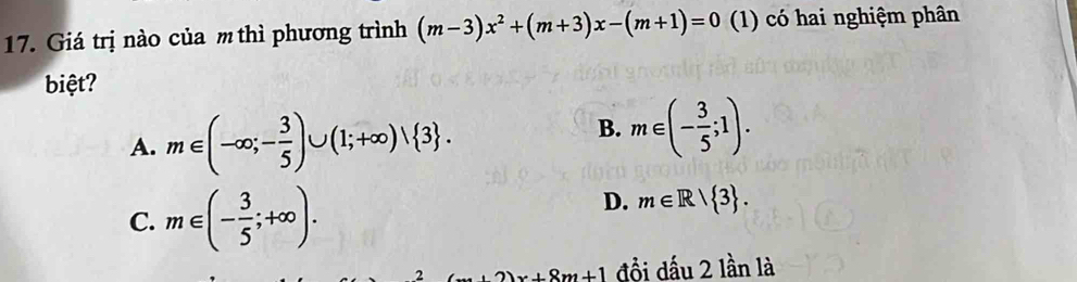 Giá trị nào của m thì phương trình (m-3)x^2+(m+3)x-(m+1)=0 (1) có hai nghiệm phân
biệt?
A. m∈ (-∈fty ;- 3/5 )∪ (1;+∈fty )vee  3.
B. m∈ (- 3/5 ;1).
C. m∈ (- 3/5 ;+∈fty ).
D. m∈ R| 3. 
2 2)x+8m+1 đồi dấu 2 lần là