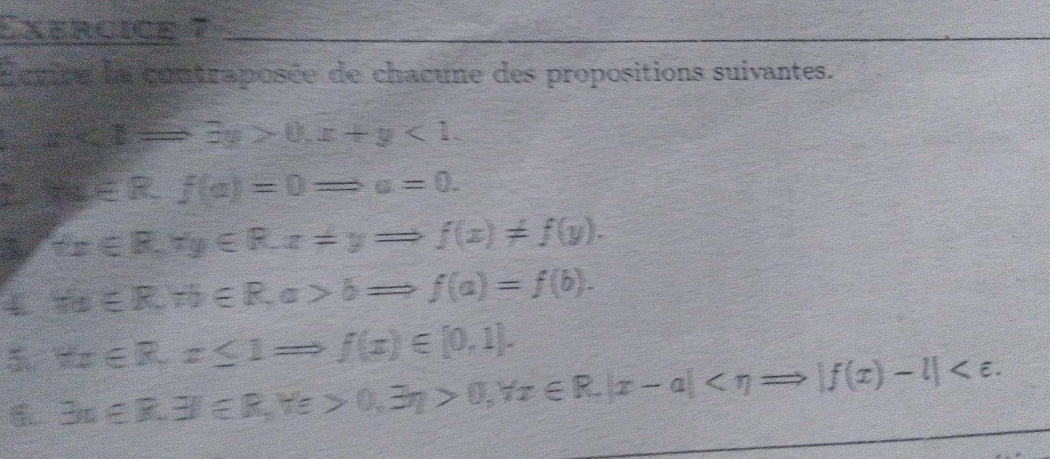 Exercice 7_ 
Écrire la contraposée de chacune des propositions suivantes. 
t e
x+x=3y>0, x+y<1</tex>. 
P s f(a)∈ R, f(a)=0Rightarrow a=0. 
3 tx∈ R, ry∈ R. z!= yRightarrow f(x)!= f(y). 
4 Ha∈ R, Hb∈ R, a>bRightarrow f(a)=f(b). 
5 π x∈ R, x≤ 1Rightarrow f(x)∈ [0,1].
exists n∈ R.exists )∈ R, forall e>0, exists eta >0, forall x∈ R. |x-a| .