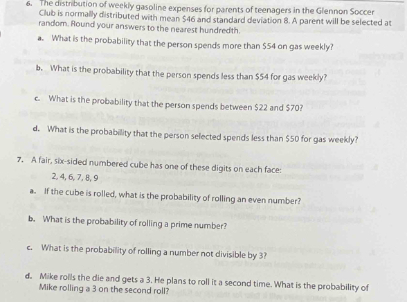 The distribution of weekly gasoline expenses for parents of teenagers in the Glennon Soccer 
Club is normally distributed with mean $46 and standard deviation 8. A parent will be selected at 
random. Round your answers to the nearest hundredth. 
a. What is the probability that the person spends more than $54 on gas weekly? 
b. What is the probability that the person spends less than $54 for gas weekly? 
c. What is the probability that the person spends between $22 and $70? 
d. What is the probability that the person selected spends less than $50 for gas weekly? 
7. A fair, six-sided numbered cube has one of these digits on each face:
2, 4, 6, 7, 8, 9
a. If the cube is rolled, what is the probability of rolling an even number? 
b. What is the probability of rolling a prime number? 
c. What is the probability of rolling a number not divisible by 3? 
d. Mike rolls the die and gets a 3. He plans to roll it a second time. What is the probability of 
Mike rolling a 3 on the second roll?