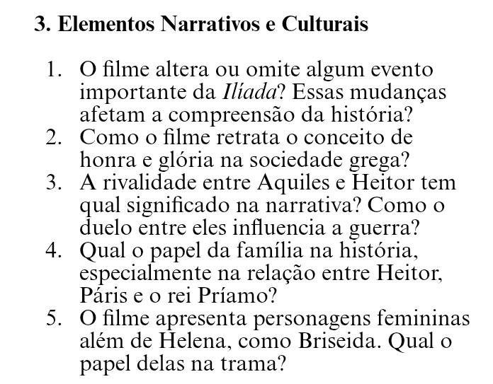 Elementos Narrativos e Culturais 
1. O filme altera ou omite algum evento 
importante da Ilíada? Essas mudanças 
afetam a compreensão da história? 
2. Como o filme retrata o conceito de 
honra e glória na sociedade grega? 
3. A rivalidade entre Aquiles e Heitor tem 
qual significado na narrativa? Como o 
duelo entre eles influencia a guerra? 
4. Qual o papel da família na história, 
especialmente na relação entre Heitor, 
Páris e o rei Príamo? 
5. O filme apresenta personagens femininas 
além de Helena, como Briseida. Qual o 
papel delas na trama?