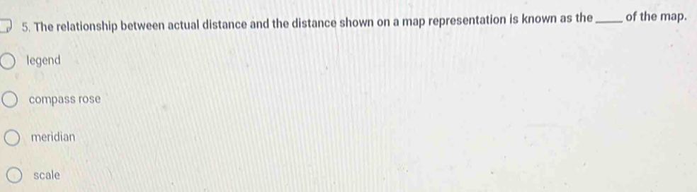 The relationship between actual distance and the distance shown on a map representation is known as the_ of the map.
legend
compass rose
meridian
scale