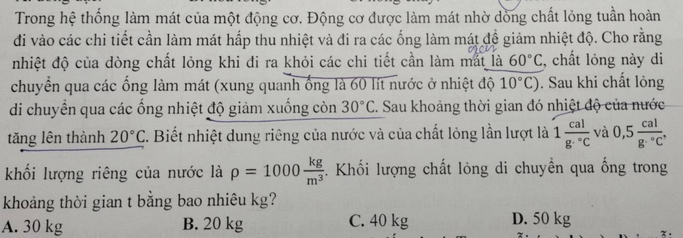 Trong hệ thống làm mát của một động cơ. Động cơ được làm mát nhờ dồng chất lỏng tuần hoàn
đi vào các chi tiết cần làm mát hấp thu nhiệt và đi ra các ống làm mát đề giảm nhiệt độ. Cho rằng
nhiệt độ của dòng chất lỏng khi đi ra khỏi các chi tiết cần làm mắt là 60°C , chất lỏng này di
chuyển qua các ống làm mát (xung quanh ống là 60 lít nước ở nhiệt độ 10°C). Sau khi chất lỏng
di chuyển qua các ống nhiệt độ giảm xuống còn 30°C. Sau khoảng thời gian đó nhiệt độ của nước
tăng lên thành 20°C T. Biết nhiệt dung riêng của nước và của chất lỏng lần lượt là 1frac calg.^circ C và 0,5 cal/g·°C , 
khối lượng riêng của nước là rho =1000 kg/m^3 . Khối lượng chất lỏng di chuyền qua ống trong
khoảng thời gian t bằng bao nhiêu kg?
A. 30 kg B. 20 kg C. 40 kg D. 50 kg
x.