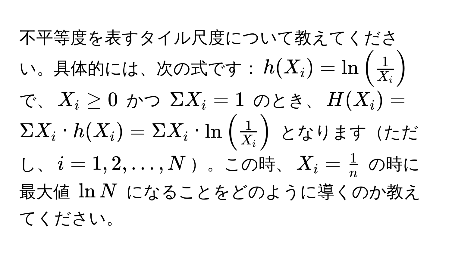 不平等度を表すタイル尺度について教えてください。具体的には、次の式です：$h(X_i) = ln( 1/X_i )$ で、$X_i ≥ 0$ かつ $Sigma X_i = 1$ のとき、$H(X_i) = Sigma X_i · h(X_i) = Sigma X_i · ln( 1/X_i )$ となりますただし、$i = 1, 2, ..., N$。この時、$X_i =  1/n $ の時に最大値 $ln N$ になることをどのように導くのか教えてください。