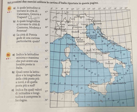 Nel prossimi due esercizi utilizza la cartina d'Italia riportata in questa pagina.
95 a) A quale latitudine si
trovano le città di
Catanzaro, Genova 
Trapani?
b) A quale longitudine
si trovano le città di
Cremona, Modena e
Potenza?
e) La città di Pistoia
gode di una curiosa
particolarità: quale?
96 a) Indica la latitudine
minima e massima
che può avere una
località posta in 
Italia. 
b) Quali sono la latitu-
dine e la longitudine
della città posta più
a nord, e di quella
posta più a sud? 
e) Indica fra quali valor
di latitudine e longi-
tudine è compresa la
Sardegna.