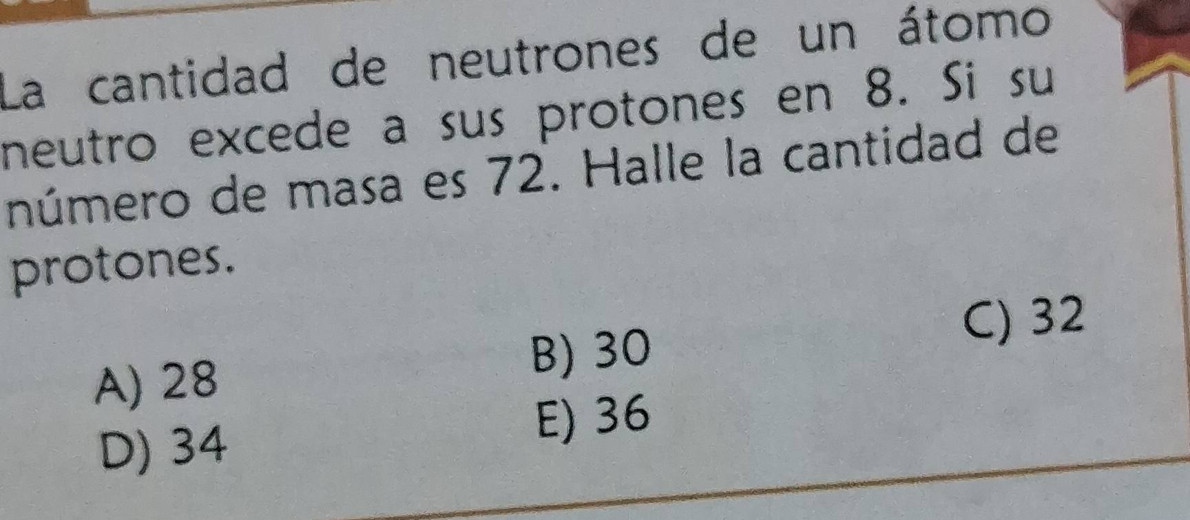 La cantidad de neutrones de un átomo
neutro excede a sus protones en 8. Si su
número de masa es 72. Halle la cantidad de
protones.
A) 28
B) 30
C) 32
D) 34 E) 36