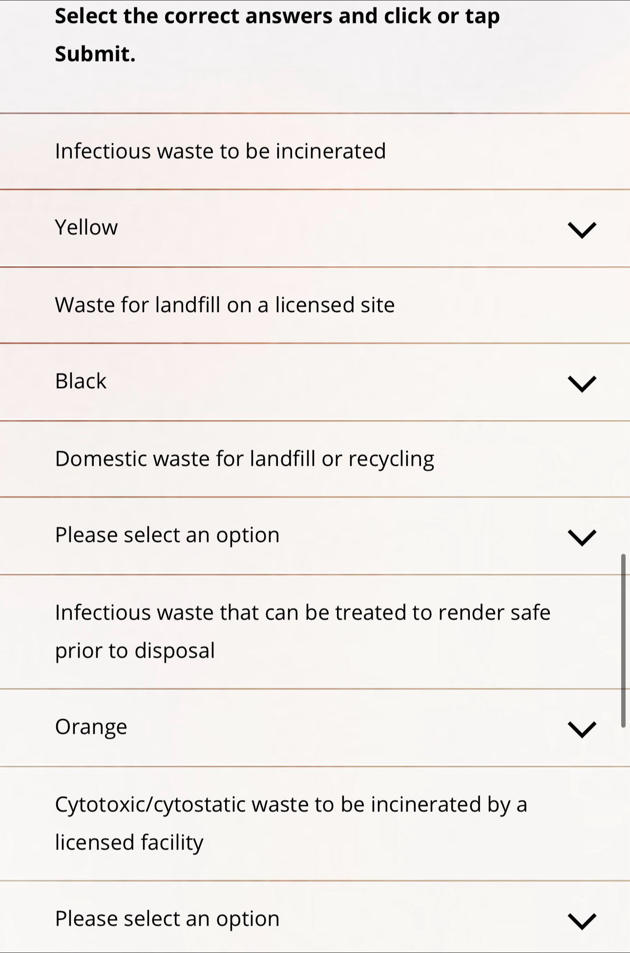 Select the correct answers and click or tap
Submit.
Infectious waste to be incinerated
Yellow
Waste for landfill on a licensed site
Black
Domestic waste for landfill or recycling
Please select an option
Infectious waste that can be treated to render safe
prior to disposal
Orange
Cytotoxic/cytostatic waste to be incinerated by a
licensed facility
Please select an option