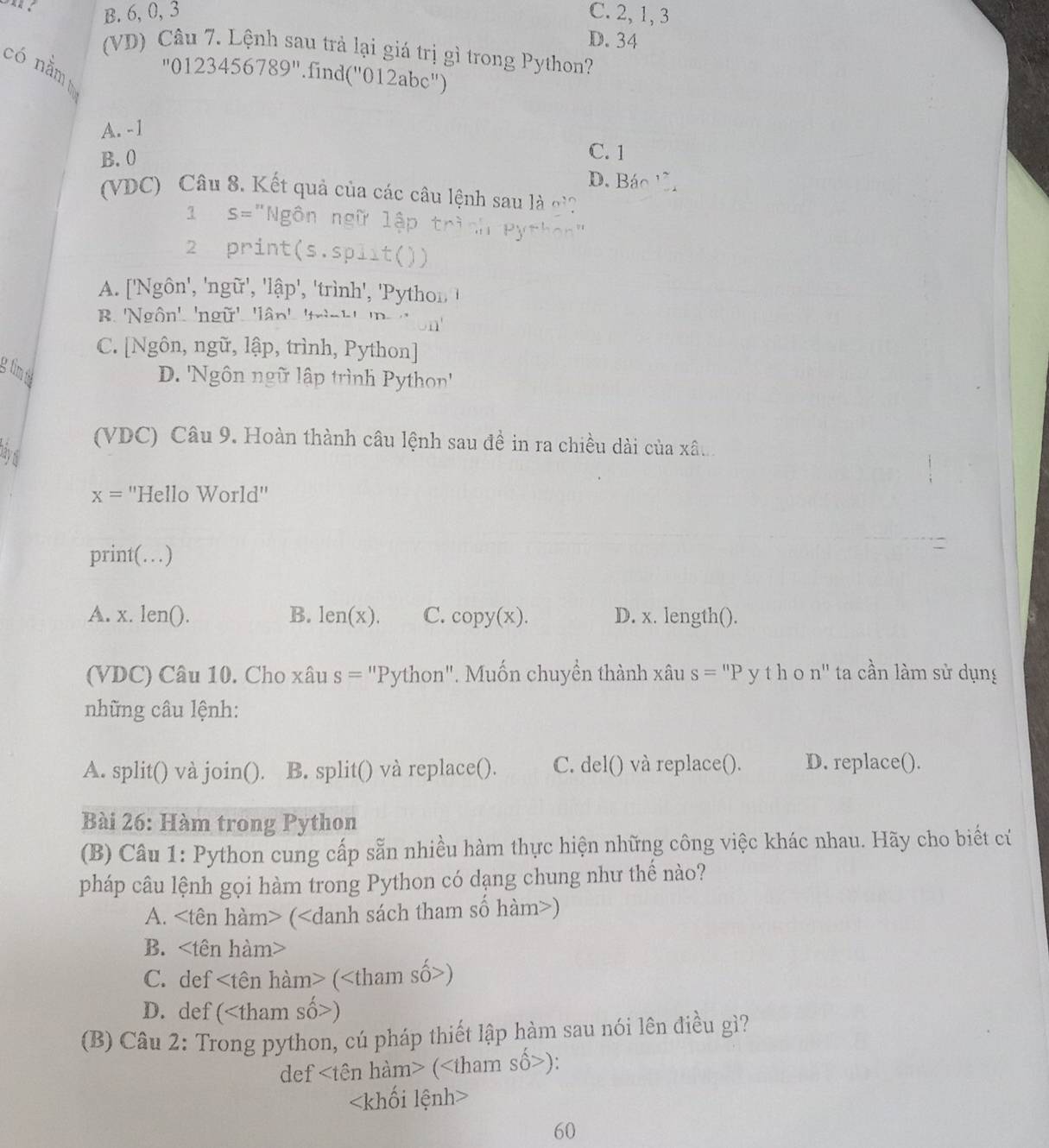 B. 6, 0, 3 C. 2, 1, 3
D. 34
(VD) Câu 7. Lệnh sau trả lại giá trị gì trong Python?
có nằm
''0123456789'' 'find(''01 2a bc" )
A. -1
C. 1
B. 0 D. Báo , ~
(VDC) Câu 8, Kết quả của các câu lệnh sau là o'?
1 S= "Ngôn ngữ lập trì
2 print(s.split())
A. ['Ngôn', 'ngữ', 'lhat ap' ', 'trình', 'P ython  !
B. 'Ngôn'. 'ngữ'. 11widehat an' _ 1.1 D.
C. [Ngôn, ngữ, lập, trình, Python]
g tim th
D. 'Ngôn ngữ lập trình Python''
(VDC) Câu 9. Hoàn thành câu lệnh sau đề in ra chiều dài của xâu
Đấy 6
x= ''Hello World''
print(…)
A. x. len(). B. len(x). C. copy(x). D. x. length().
(VDC) Câu 10. Cho xâu s= * "Python". Muốn chuyền thành xâu s=''P y tho n'' ta cần làm sử dụng
những câu lệnh:
A. split() và join(). B. split() và replace(). C. del() và replace(). D. replace().
Bài 26: Hàm trong Python
(B) Câu 1: Python cung cấp sẵn nhiều hàm thực hiện những công việc khác nhau. Hãy cho biết cứ
pháp câu lệnh gọi hàm trong Python có dạng chung như thế nào?
A. ()
B.
C. def ()
D. def ()
(B) Câu 2: Trong python, cú pháp thiết lập hàm sau nói lên điều gì?
def ():

60