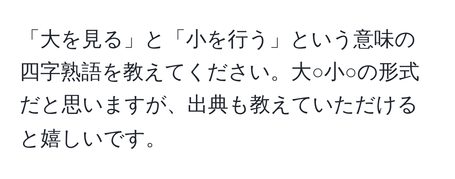 「大を見る」と「小を行う」という意味の四字熟語を教えてください。大○小○の形式だと思いますが、出典も教えていただけると嬉しいです。