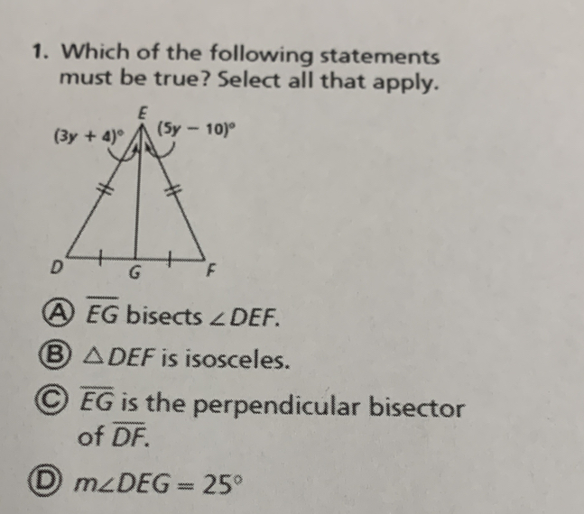 Which of the following statements
must be true? Select all that apply.
A overline EG bisects ∠ DEF.
△ DEF is isosceles.
C overline EG is the perpendicular bisector 
of overline DF.
D m∠ DEG=25°