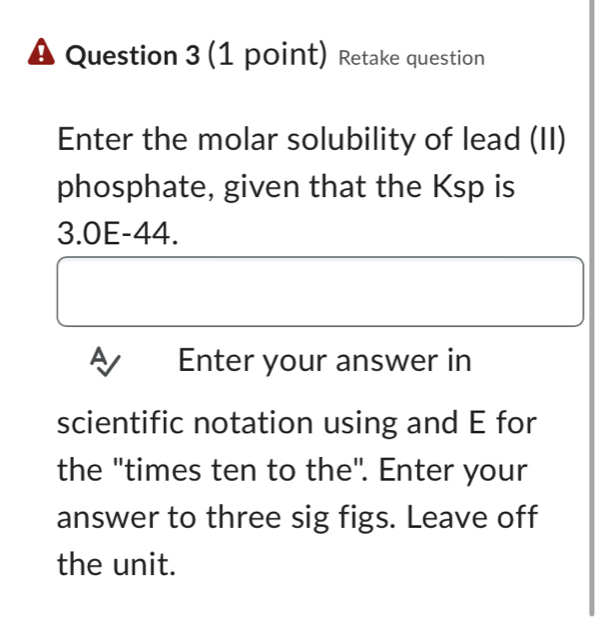 # Question 3 (1 point) Retake question 
Enter the molar solubility of lead (II) 
phosphate, given that the Ksp is
3.0E-44. 
Enter your answer in 
scientific notation using and E for 
the "times ten to the". Enter your 
answer to three sig figs. Leave off 
the unit.