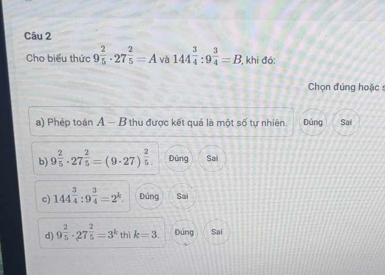 Cho biểu thức 9^(frac 2)5· 27^(frac 2)5=A và 144^(frac 3)4:9^(frac 3)4=B , khi đó:
Chọn đúng hoặc s
a) Phép toán A - B thu được kết quả là một số tự nhiên. Đúng Sai
b) 9^(frac 2)5· 27^(frac 2)5=(9· 27)^ 2/5 . Đúng Sai
c) 144^(frac 3)4:9^(frac 3)4=2^k. Đúng Sai
d) 9^(frac 2)5· 27^(frac 2)5=3^k thì k=3. Đúng Sai