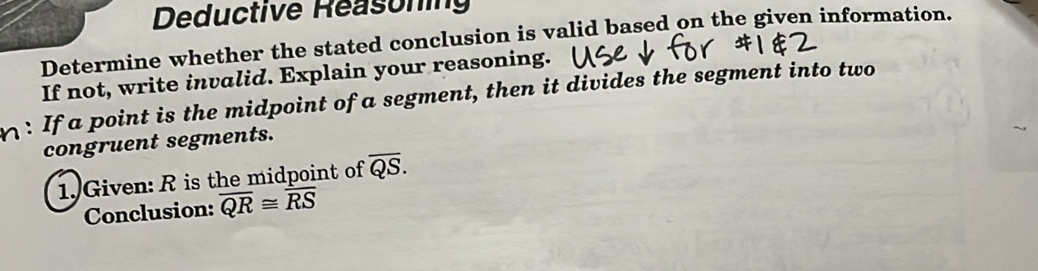 Deductive Reasoning 
Determine whether the stated conclusion is valid based on the given information. 
If not, write invalid. Explain your reasoning. 
n : If a point is the midpoint of a segment, then it divides the segment into two 
congruent segments. 
1. Given: R is the midpoint of overline QS. 
Conclusion: overline QR≌ overline RS