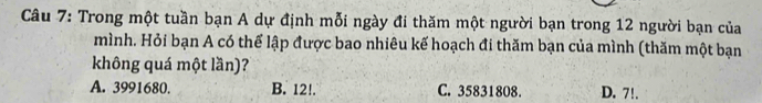 Trong một tuần bạn A dự định mỗi ngày đi thăm một người bạn trong 12 người bạn của
mình. Hỏi bạn A có thể lập được bao nhiêu kế hoạch đi thăm bạn của mình (thăm một bạn
không quá một lần)?
A. 3991680. B. 12!. C. 35831808. D. 7!.