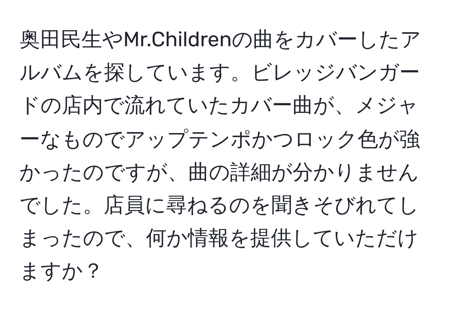 奥田民生やMr.Childrenの曲をカバーしたアルバムを探しています。ビレッジバンガードの店内で流れていたカバー曲が、メジャーなものでアップテンポかつロック色が強かったのですが、曲の詳細が分かりませんでした。店員に尋ねるのを聞きそびれてしまったので、何か情報を提供していただけますか？