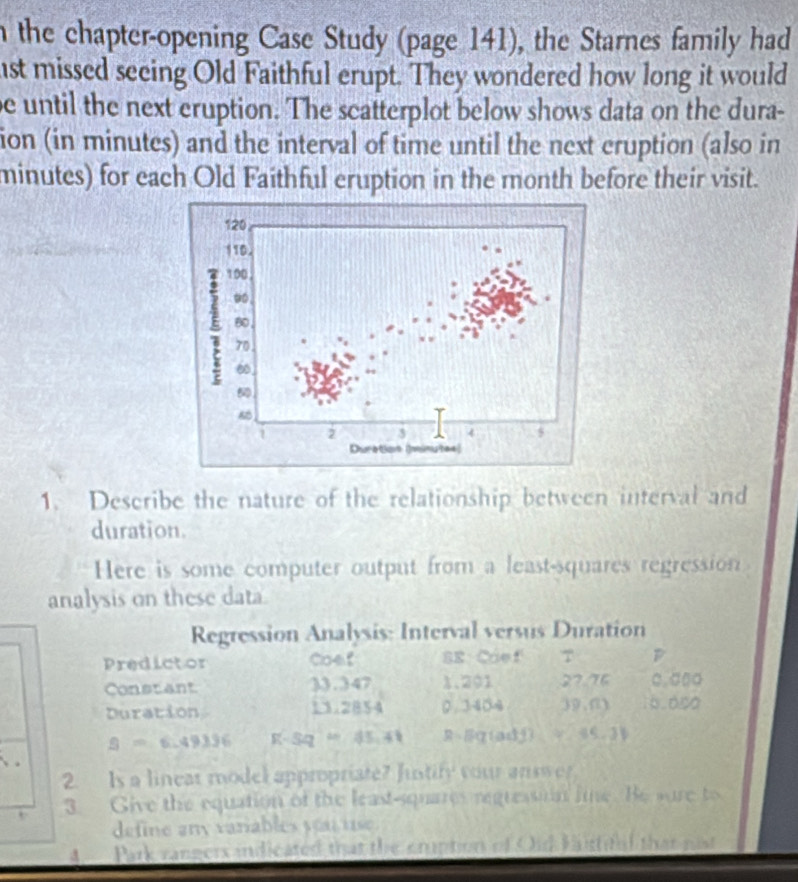 the chapter-opening Case Study (page 141), the Starnes family had 
ist missed seeing Old Faithful erupt. They wondered how long it would 
e until the next eruption. The scatterplot below shows data on the dura- 
ion (in minutes) and the interval of time until the next cruption (also in
minutes) for each Old Faithful eruption in the month before their visit. 
1. Describe the nature of the relationship between interval and 
duration. 
Here is some computer output from a least-squares regression 
analysis on these data 
Regression Analysis: Interval versus Duration 
Predictor Coef SR Cáef 7 B 
Constant 33.347 1.201 27.76 □. □□○
Duration 13.2854 0. 3404 39,(1) 6.000
S=6.49336 R-5q=45.41 R=q (adj)_ x-1,1,3). 
2. Is a linear model appropriate? Justify your answer 
3. Give the equation of the least-squares regression lime. Be sure to 
define any variables yat use. 
4 Park rangers indicated that the cmption of Oid Kirful that pis