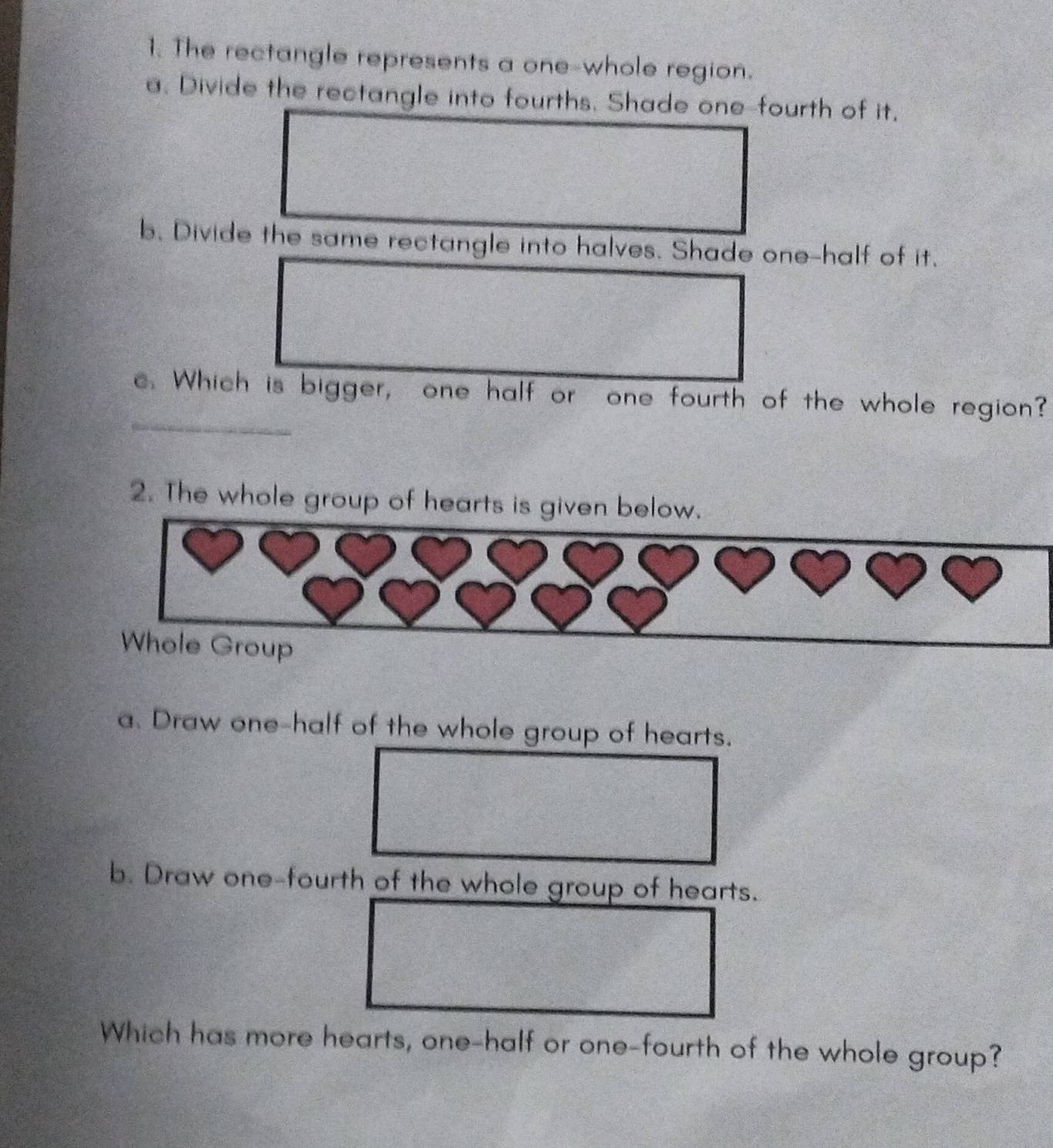 The rectangle represents a one-whole region. 
a. Divide the rectangle into fourths. Shade one-fourth of it, 
b. Divide the same rectangle into halves. Shade one-half of it. 
c. Which is bigger, one half or one fourth of the whole region? 
2. The whole group of hearts is given below. 
०१११११… 
Whole Group 
a. Draw one-half of the whole group of hearts. 
b. Draw one-fourth of the whole group of hearts. 
Which has more hearts, one-half or one-fourth of the whole group?