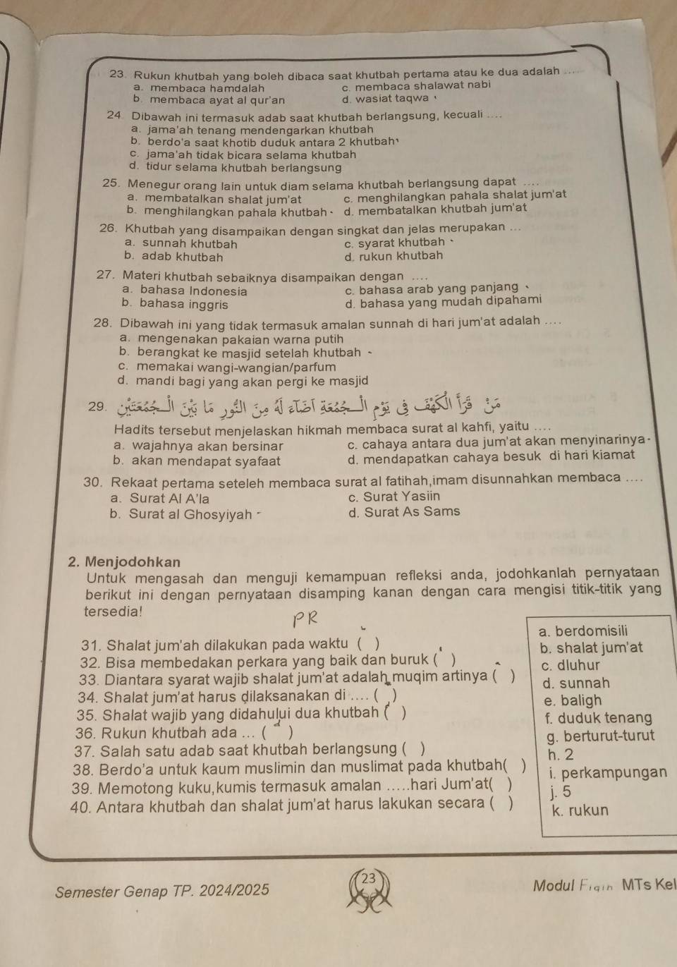 Rukun khutbah yang boleh dibaca saat khutbah pertama atau ke dua adalah
a. membaca hamdalah c. membaca shalawat nabi
b membaca ayat al qur'an d. wasiat taqwa '
24 Dibawah ini termasuk adab saat khutbah berlangsung, kecuali ....
a. jama'ah tenang mendengarkan khutbah
b. berdo'a saat khotib duduk antara 2 khutbah
c. jama'ah tidak bicara selama khutbah
d. tidur selama khutbah berlangsung
25. Menegur orang lain untuk diam selama khutbah berlangsung dapat
a. membatalkan shalat jum'at c. menghilangkan pahala shalat jum'at
b. menghilangkan pahala khutbah. d. membatalkan khutbah jum'at
26. Khutbah yang disampaikan dengan singkat dan jelas merupakan ...
a. sunnah khutbah c. syarat khutbah、
b. adab khutbah d rukun khutbah
27. Materi khutbah sebaiknya disampaikan dengan . .  .
a. bahasa Indonesia c. bahasa arab yang panjang
b. bahasa inggris d. bahasa yang mudah dipahami
28. Dibawah ini yang tidak termasuk amalan sunnah di hari jum'at adalah ....
a. mengenakan pakaian warna putih
b. berangkat ke masjid setelah khutbah -
c. memakai wangi-wangian/parfum
d. mandi bagi yang akan pergi ke masjid
29.
Hadits tersebut menjelaskan hikmah membaca surat al kahfi, yaitu ....
a. wajahnya akan bersinar c. cahaya antara dua jum'at akan menyinarinya-
b. akan mendapat syafaat d. mendapatkan cahaya besuk di hari kiamat
30. Rekaat pertama seteleh membaca surat al fatihah,imam disunnahkan membaca ....
a. Surat Al A'la c. Surat Yasiin
b. Surat al Ghosyiyah - d. Surat As Sams
2. Menjodohkan
Untuk mengasah dan menguji kemampuan refleksi anda, jodohkanlah pernyataan
berikut ini dengan pernyataan disamping kanan dengan cara mengisi titik-titik yang
tersedia!
a. berdomisili
31. Shalat jum'ah dilakukan pada waktu ( ) b. shalat jum'at
32. Bisa membedakan perkara yang baik dan buruk ( )
33. Diantara syarat wajib shalat jum'at adalah muqim artinya ( ) c. dluhur d. sunnah
34. Shalat jum'at harus dilaksanakan di .... ( ) e. baligh
35. Shalat wajib yang didahului dua khutbah ( ) f. duduk tenang
36. Rukun khutbah ada ... (“ )
g. berturut-turut
37. Salah satu adab saat khutbah berlangsung ( )
38. Berdo'a untuk kaum muslimin dan muslimat pada khutbah( ) h. 2
39. Memotong kuku,kumis termasuk amalan …hari Jum'at( ) i. perkampungan
40. Antara khutbah dan shalat jum'at harus lakukan secara ( ) j. 5 k. rukun
Semester Genap TP. 2024/2025 Modul F_1qin MTs Kel