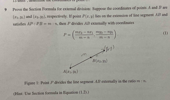 tts'', determme the cobrumates 
9 Prove the Section Formula for external division: Suppose the coordinates of points A and B are
(x_1,y_1) and (x_2,y_2) , respectively. If point P(x,y) lies on the extension of line segment AB and 
satisfies AP:PB=m:n , then P divides AB externally with coordinates
P=(frac mx_2-nx_1m-n, frac my_2-ny_1m-n). 
(1)
B(x_2,y_2)
A(x_1,y_1)
Figure 1: Point P divides the line segment AB externally in the ratio m:n. 
(Hint: Use Section formula in Equation (1.2).)