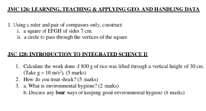 JMC 126: LEARNING, TEACHING & APPLYING GEO. AND HANDLING DATA 
1. Using a ruler and pair of compasses only, construct: 
i. a square of EFGH of sides 7 cm. 
ii. a circle to pass through the vertices of the square. 
JSC 128: INTRODUCTION TO INTEGRATED SCIENCE II 
1. Calculate the work done if 800 g of rice was lifted through a vertical height of 30 cm
(Take g=10m/s^2). (5 marks) 
2. How do you treat shock? (5 marks) 
3. a. What is environmental hygiene? (2 marks) 
b. Discuss any four ways of keeping good environmental hygiene (8 marks)