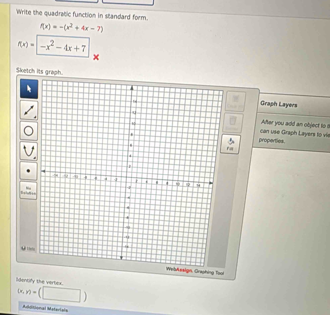 Write the quadratic function in standard form.
f(x)=-(x^2+4x-7)
f(x)=|-x^2-4x+7
Sketch its graph.
kGraph Layers
After you add an object to t
can use Graph Layers to vie
properties.
Fill
No
Solutio
Heln
sign. Graphing Too!
Identify the vertex.
(x,y)=
Additional Materials