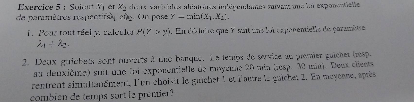 Soient X_1 et X_2 deux variables aléatoires indépendantes suivant une loi exponentielle 
de paramètres respectifs et 2. On pose Y=min(X_1,X_2). 
1. Pour tout réel y, calculer P(Y>y). En déduire que Y suit une loi exponentielle de paramètre
lambda _1+lambda _2. 
2. Deux guichets sont ouverts à une banque. Le temps de service au premier guichet (resp. 
au deuxième) suit une loi exponentielle de moyenne 20 min (resp. 30 min). Deux clients 
rentrent simultanément, l'un choisit le guichet 1 et l'autre le guichet 2. En moyenne, après 
combien de temps sort le premier?