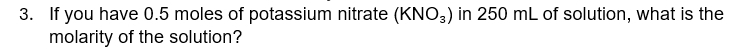 If you have 0.5 moles of potassium nitrate (KNO_3) in 250 mL of solution, what is the 
molarity of the solution?