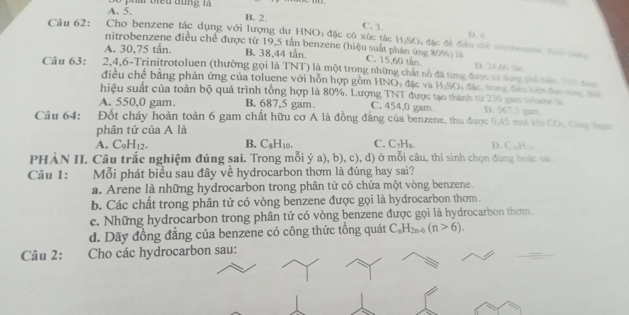 phát biếu đụng là
A. 5. B. 2. C. 3.. 
Câu 62: Cho benzene tác dụng với lượng dư HNO₃ đặc có xúc tác H₂SO, đặc đã được đác nbete th t  
nitrobenzene điều chế được từ 19,5 tấn benzene (hiệu suất phản ứng 20%) là
A. 30,75 tấn. B. 38,44 tấn. C. 15,60 tấn. D. 24.60 cần
Câu 63: 2,4,6-Trinitrotoluen (thường gọi là TNT) là một trong những chất nổ đã từng được vử dộng phố biên Thi được
điều chế bằng phản ứng của toluene với hỗn hợp gồm HN O_3 đặc và H₂SO4 đặc, trong điều kiện đụn nông tảc
hiệu suất của toàn bộ quá trình tổng hợp là 80%. Lượng TNT được tạo thành từ 230 gam toluene la
A. 550,0 gam. B. 687,5 gam.
C. 454,0 gam. D. 567,5 gam.
Câu 64: Đốt cháy hoàn toàn 6 gam chất hữu cơ A là đồng đẳng của benzene, thu được 0.45 moi kh COn : Công thoức
phân tử của A là
A. C_9H_12. B. C_8H_10. C. C₇H₈. D. CinH· x
PHÀN II. Câu trắc nghiệm đúng sai. Trong mỗi ý a), b), c), d) ở mỗi câu, thí sinh chọn đúng hoặc sai.
Câu 1: Mỗi phát biểu sau đây về hydrocarbon thơm là đúng hay sai?
a. Arene là những hydrocarbon trong phân tử có chứa một vòng benzene.
b. Các chất trong phân tử có vòng benzene được gọi là hydrocarbon thơm.
c. Những hydrocarbon trong phân tử có vòng benzene được gọi là hydrocarbon thơm.
d. Dãy đồng đẳng của benzene có công thức tổng quát C_nH_2n-6(n>6).
Câu 2: Cho các hydrocarbon sau: